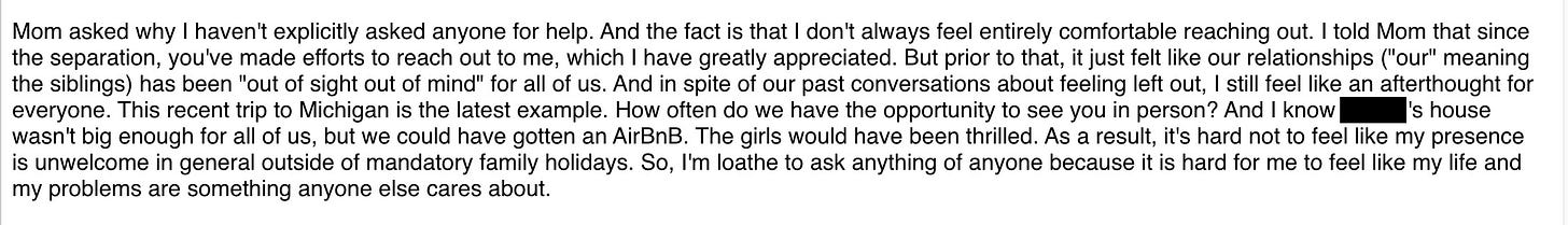 Mom asked why I haven't explicitly asked anyone for help. And the fact is that I don't always feel entirely comfortable reaching out. I told Mom that since the separation, you've made efforts to reach out to me, which I have greatly appreciated. But prior to that, it just felt like our relationships ("our" meaning the siblings) has been "out of sight out of mind" for all of us. And in spite of our past conversations about feeling left out, I still feel like an afterthought for everyone. This recent trip to Michigan is the latest example. How often do we have the opportunity to see you in person? And I know Dane's house wasn't big enough for all of us, but we could have gotten an AirBnB. The girls would have been thrilled. As a result, it's hard not to feel like my presence is unwelcome in general outside of mandatory family holidays. So, I'm loathe to ask anything of anyone because it is hard for me to feel like my life and my problems are something anyone else cares about.