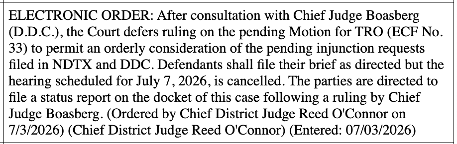 ELECTRONIC ORDER: After consultation with Chief Judge Boasberg (D.D.C.), the Court defers ruling on the pending Motion for TRO (ECF No. 33) to permit an orderly consideration of the pending injunction requests filed in NDTX and DDC. Defendants shall file their brief as directed but the hearing scheduled for July 7, 2026, is cancelled. The parties are directed to file a status report on the docket of this case following a ruling by Chief Judge Boasberg. (Ordered by Chief District Judge Reed O'Connor on 7/3/2026) (Chief District Judge Reed O'Connor) (Entered: 07/03/2026) ELECTRONIC ORDER: After consultation with Chief Judge Boasberg (D.D.C.), the Court defers ruling on the pending Motion for TRO (ECF No. 33) to permit an orderly consideration of the pending injunction requests filed in NDTX and DDC. Defendants shall file their brief as directed but the hearing scheduled for July 7, 2026, is cancelled. The parties are directed to file a status report on the docket of this case following a ruling by Chief Judge Boasberg. (Ordered by Chief District Judge Reed O'Connor on 7/3/2026) (Chief District Judge Reed O'Connor) (Entered: 07/03/2026)