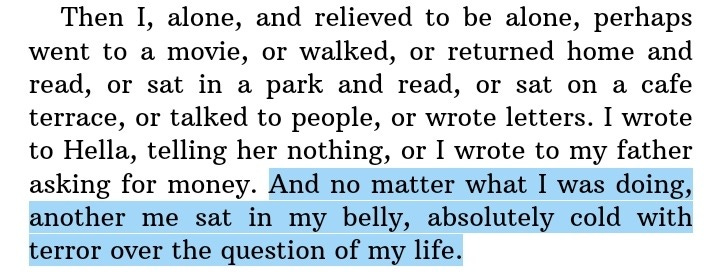 Then I, alone, and relived to be alone, perhaps went to a movie, or walked, or returned home and read, or sat in a park and read, or sat on a cafe terrace, or talked to people, or wrote letters. I wrote to Hella, telling her nothing, or I wrote to my father asking for money. And no matter what I was doing, another me sat in my belly, absolutely cold with terror over the question of my life.
