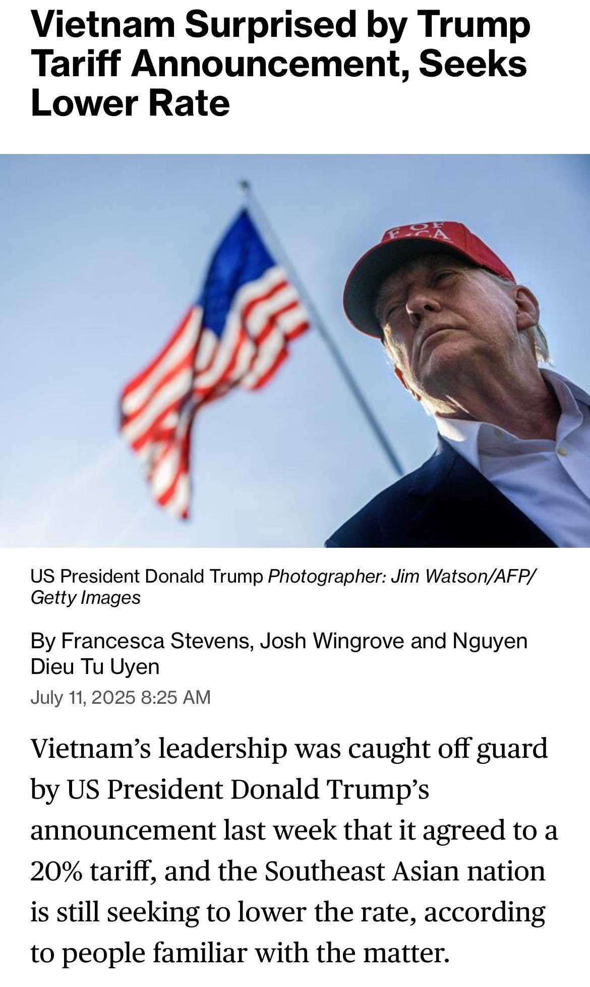 May be an image of 1 person and text that says "Vietnam Surprised by Trump Tariff Announcement, Seeks Lower Rate FFF US President Donald Trump Photographer: Jim Watson/AFP/ Getty Images By Francesca Stevens, Josh Wingrove and Nguyen Dieu Tu Uyen July 11, 2025 8:25 AM Vietnam's leadership was caught off guard by US President Donald Trump's announcement last week that it agreed to a 20% tariff, and the Southeast Asian nation is still seeking to lower the rate, according to people familiar with the matter."