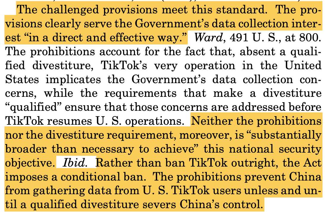 The challenged provisions meet this standard. The pro- visions clearly serve the Government’s data collection inter- est “in a direct and effective way.” Ward, 491 U. S., at 800. The prohibitions account for the fact that, absent a quali- fied divestiture, TikTok’s very operation in the United States implicates the Government’s data collection con- cerns, while the requirements that make a divestiture “qualified” ensure that those concerns are addressed before TikTok resumes U. S. operations. Neither the prohibitions nor the divestiture requirement, moreover, is “substantially broader than necessary to achieve” this national security objective. Ibid. Rather than ban TikTok outright, the Act imposes a conditional ban. The prohibitions prevent China from gathering data from U. S. TikTok users unless and un- til a qualified divestiture severs China’s control.