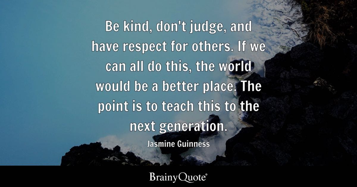 Be kind, don't judge, and have respect for others. If we can all do this, the world would be a better place. The point is to teach this to the next generation.