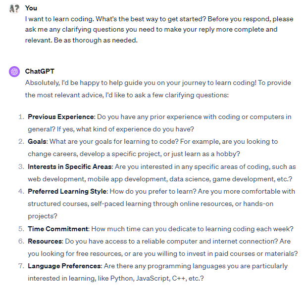 I want to learn coding. What are the 5 best places to start? Before you respond, please ask me any clarifying questions you need to make your reply more complete and relevant. Be as thorough as needed. ChatGPT Great! I'd be happy to help you find the best places to start learning coding. To give you the most relevant suggestions, I have a few clarifying questions: What is your current experience level with coding, if any? Are you looking to learn a specific programming language or technology (e.g., Python, web development, data science)? What is your preferred learning style? For example, do you prefer structured courses, self-paced learning, or hands-on projects? Do you have any specific goals or projects in mind that you want to achieve through learning coding? Are you looking for free resources, or are you willing to invest in paid courses or programs? I want to learn coding. What are the 5 best places to start? Before you respond, please ask me any clarifying questions you need to make your reply more complete and relevant. Be as thorough as needed. ChatGPT Great! I'd be happy to help you find the best places to start learning coding. To give you the most relevant suggestions, I have a few clarifying questions: What is your current experience level with coding, if any? Are you looking to learn a specific programming language or technology (e.g., Python, web development, data science)? What is your preferred learning style? For example, do you prefer structured courses, self-paced learning, or hands-on projects? Do you have any specific goals or projects in mind that you want to achieve through learning coding? Are you looking for free resources, or are you willing to invest in paid courses or programs?