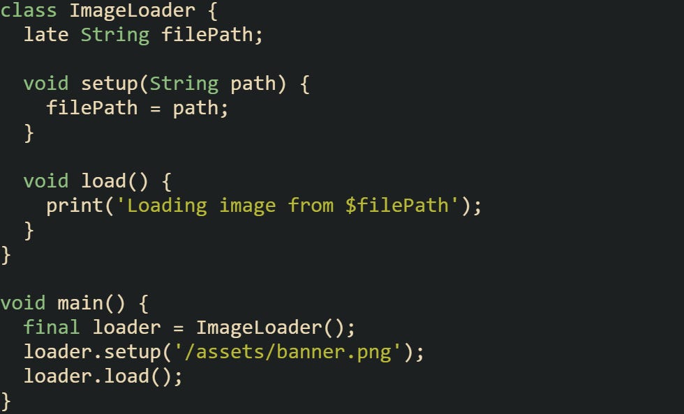 class ImageLoader {   late String filePath;    void setup(String path) {     filePath = path;   }    void load() {     print('Loading image from $filePath');   } }  void main() {   final loader = ImageLoader();   loader.setup('/assets/banner.png');   loader.load(); }