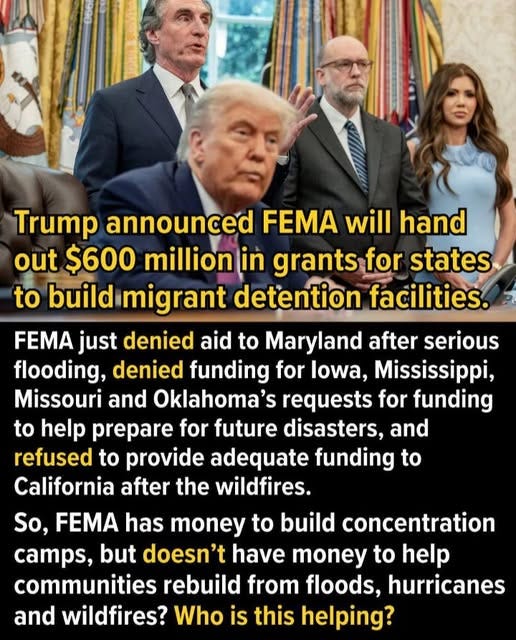 May be an image of 4 people and text that says 'Trump announced FEMA will hand out $600 million in grants for states to build migrant detention facilities. FEMA just denied aid to Maryland after serious flooding, denied funding for lowa, Mississippi, Missouri and Oklahoma's requests for funding to help prepare for future disasters, and refused to provide adequate funding to California after the wildfires. So, FEMA has money to build concentration camps, but doesn't have money to help communities rebuild from floods, hurricanes and wildfires? Who is this helping?'