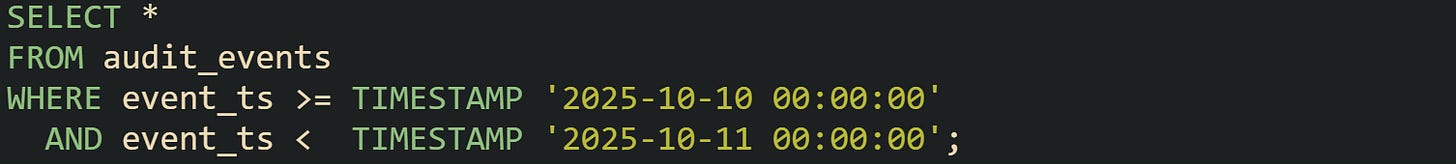 SELECT * FROM audit_events WHERE event_ts >= TIMESTAMP '2025-10-10 00:00:00'   AND event_ts <  TIMESTAMP '2025-10-11 00:00:00';