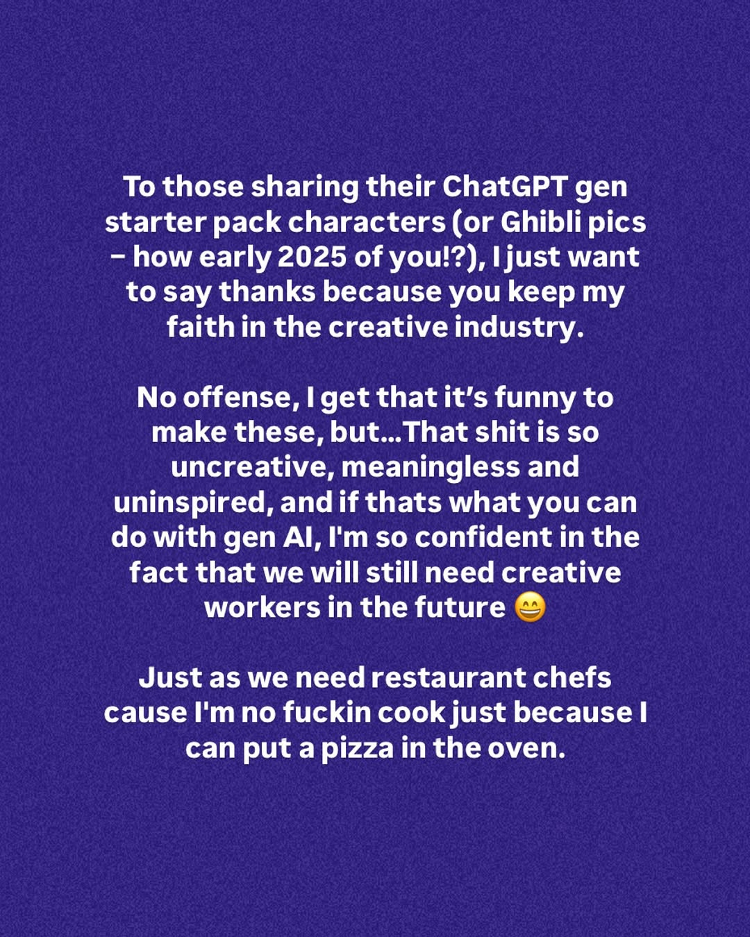 Ist möglicherweise ein Twitter-Screenshot von Zeitschriften und Text „To those sharing their ChatGPT gen starter pack characters (or Ghibli pics -how early 2025 of you!?), ljust want to say thanks because you keep my faith in the creative industry. No offense, lget that it's funny to make these, but... but...That That shit is so uncreative, meaningless and uninspired, and if thats what you can do with gen AI, ' so confident in the fact that we will still need creative workers in the future Just as we need restaurant chefs cause I'm no fuckin cook just because I can put a pizza in the oven.“