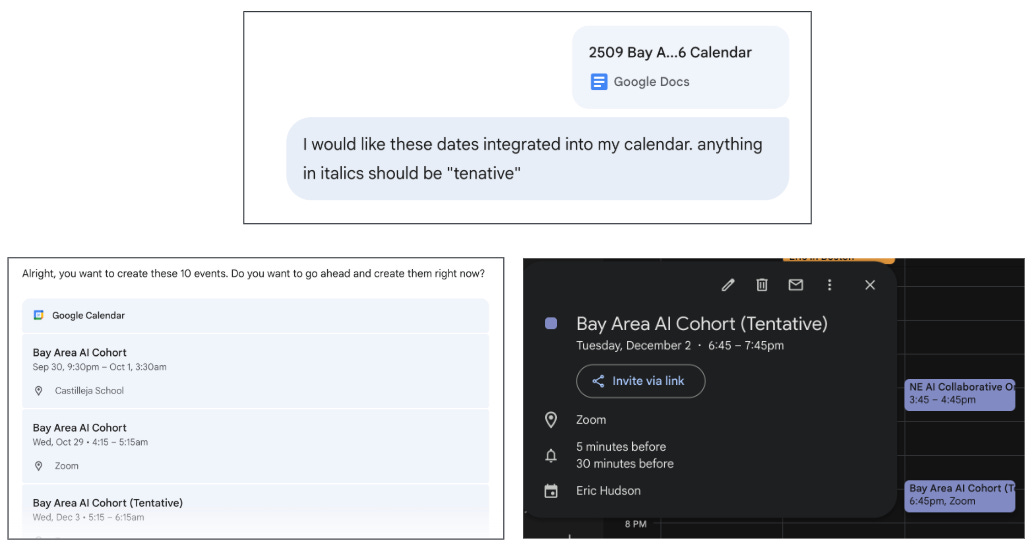 A composite screenshot showing the integration of event dates into a calendar: Top Section: A message in a chat interface referencing a Google Doc titled "2509 Bay A...6 Calendar." The user requests that dates from the document be integrated into their calendar, specifying that anything in italics should be marked as "tentative." Bottom Left Panel: A scheduling interface with a list of Google Calendar events titled “Bay Area AI Cohort,” showing: An event from Sep 30, 9:30pm – Oct 1, 3:30am at Castilleja School. An event on Wed, Oct 29, 4:15 – 5:15am via Zoom. A tentative event on Wed, Dec 3, 5:15 – 6:15am via Zoom (labeled as "Tentative"). Bottom Right Panel: A calendar event detail window for “Bay Area AI Cohort (Tentative)” scheduled on Tuesday, December 2, from 6:45 – 7:45pm via Zoom. The event includes a join link, reminders set for 5 and 30 minutes prior, and is organized by Eric Hudson. A composite screenshot showing the integration of event dates into a calendar: Top Section: A message in a chat interface referencing a Google Doc titled "2509 Bay A...6 Calendar." The user requests that dates from the document be integrated into their calendar, specifying that anything in italics should be marked as "tentative." Bottom Left Panel: A scheduling interface with a list of Google Calendar events titled “Bay Area AI Cohort,” showing: An event from Sep 30, 9:30pm – Oct 1, 3:30am at Castilleja School. An event on Wed, Oct 29, 4:15 – 5:15am via Zoom. A tentative event on Wed, Dec 3, 5:15 – 6:15am via Zoom (labeled as "Tentative"). Bottom Right Panel: A calendar event detail window for “Bay Area AI Cohort (Tentative)” scheduled on Tuesday, December 2, from 6:45 – 7:45pm via Zoom. The event includes a join link, reminders set for 5 and 30 minutes prior, and is organized by Eric Hudson.