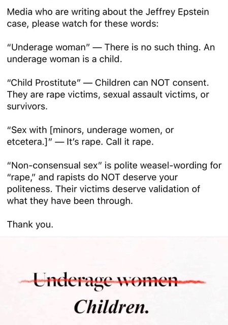 May be an image of text that says 'Media who are writing about the Jeffrey Epstein case, please watch for these words: "Underage woman" There is no such thing. An underage woman is a child. "Child Prostitute" Children can NOT consent. They are rape victims, sexual assault victims, or survivors. "Sex with [minors, underage women, or etcetera.]" It's rape. Call it rape. "Non-consensual sex" is polite weasel-wording for "rape,' and rapists do NOT deserve your politeness. Their victims deserve validation of what they have been through. Thank you. Underage women Children.'