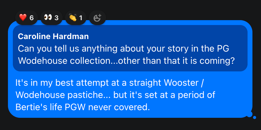 Caroline Hardman Can you tell us anything about your story in the PG Wodehouse collection...other than that it is coming? JF: It's in my best attempt at a straight Wooster / Wodehouse pastiche... but it's set at a period of Bertie's life PGW never covered.