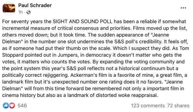 For sventy years the SIGHT AND SOUND POLL has been a reliable if somewhat incremental measure of critical consensus and priorities. Films moved up the lists, others moved down; but it took time. The sudden appearance of "Jeanne Dielman" in the number one slot undermines the S&S poll's credibility. It feels off, as if someone had put their thumb on the scale. Which I suspect they did. As Tom Stoppard point out in Jumpers, in democracy it doesn't matter who gets the votes, it matters who counts the votes. By expanding the voting community and the point system this year's S&S poll reflects not a histroical continuum but a politically correct rejiggering. Ackerman's film is a favorite of mine, a great film, a landmark film but it's unexpected number one rating does it no favors. "Jeanne Dielman" will from this time forward be remembered not only a important film in cinema history but also a landmark of distorted woke reappraisal.
