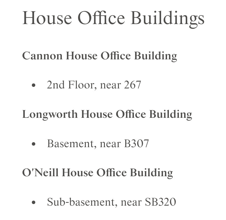 House Office Buildings Cannon House Office Building  2nd Floor, near 267 Longworth House Office Building  Basement, near B307 O'Neill House Office Building  Sub-basement, near SB320