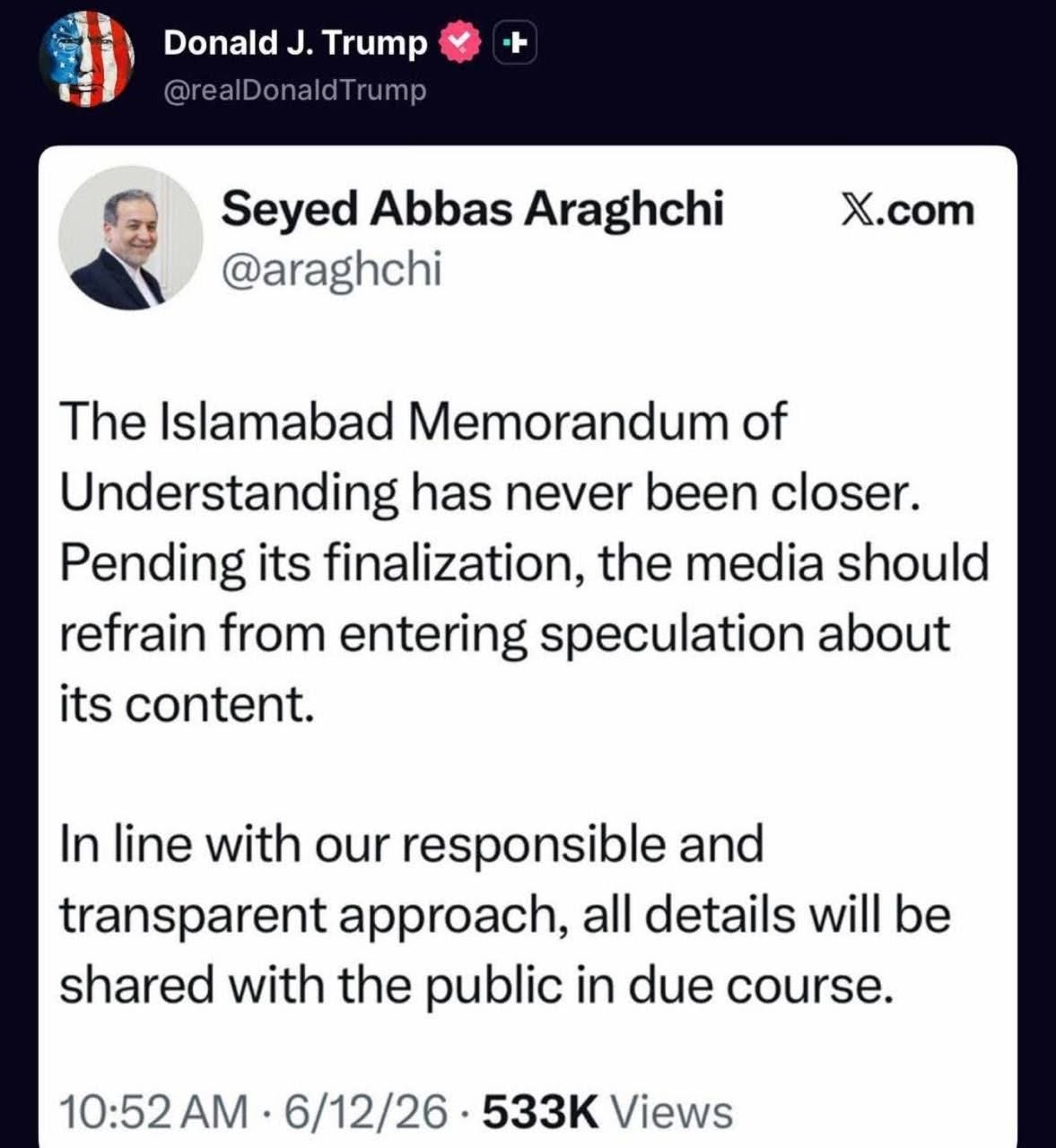 May be an image of text that says "Donald J. Trump @realDonaldTrump Seyed Abbas Araghchi @araghchi X.com The Islamabad Memorandum of Understanding has never been closer. Pending its finalization, the media should refrain from entering speculation about its content. In line with our responsible and transparent approach, all details will be be shared with the public in due course. 10:52 AM 6/12/26 533K Views"