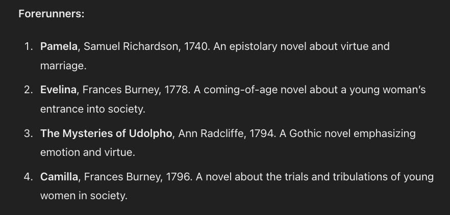 Forerunners:  Pamela, Samuel Richardson, 1740. An epistolary novel about virtue and marriage. Evelina, Frances Burney, 1778. A coming-of-age novel about a young woman’s entrance into society. The Mysteries of Udolpho, Ann Radcliffe, 1794. A Gothic novel emphasizing emotion and virtue. Camilla, Frances Burney, 1796. A novel about the trials and tribulations of young women in society.