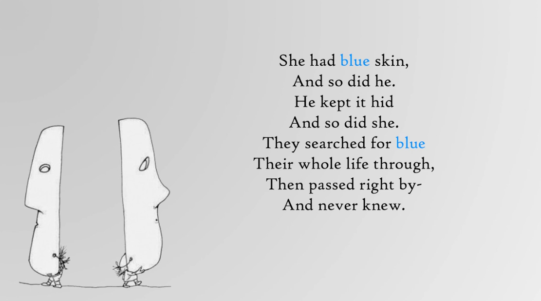 She had blue skin, And so did he. He kept it hid And so did she. They searched for blue Their whole life through, Then passed right by- And never knew. She had blue skin, And so did he. He kept it hid And so did she. They searched for blue Their whole life through, Then passed right by- And never knew.