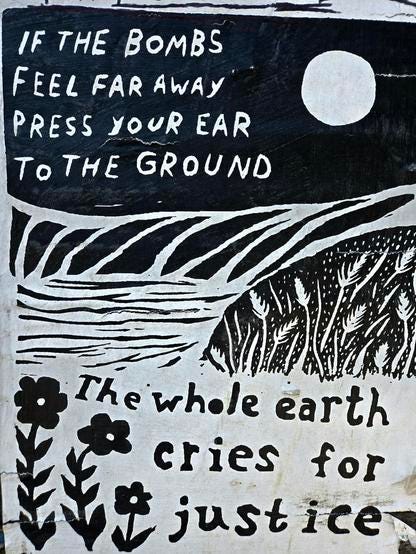 If the bombs feel far away
Press your ear
to the ground
The whole earth
Cries for
Justice If the bombs feel far away
Press your ear
to the ground
The whole earth
Cries for
Justice