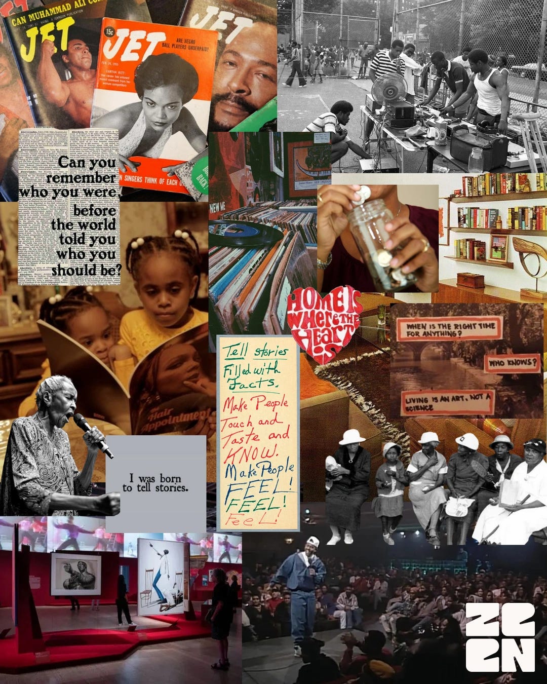 A richly layered photo collage featuring Black cultural motifs and historical imagery. Top-left: stacked vintage JET magazine covers showing prominent Black figures including Muhammad Ali. Just below it, a text overlay reads, “Can you remember who you were before the world told you who you should be?” Adjacent, Black youth purchase vinyl records at an outdoor cart beside a chain-link fence, while a close-up shows someone dropping coins into a glass jar. At center-left, two young girls are pictured reading a large book; nearby, an elderly woman passionately speaks or sings into a microphone above a caption bubble reading, “I was born to tell stories.” To the right of that, a handwritten note says, “Tell stories filled with facts. Make people touch and taste and KNOW. Make people FEEL! FEEL! Feel!” A heart graphic labeled “Home Is Where the Heart Is” anchors the mid-right. Below, in sepia tones, a group of women dressed in vintage attire sit side by side. Further right, layered text asks thought-provoking questions: “When is the right time for anything? Who knows? Living is an art, not a science.” Bottom-left shows visitors in a modern museum gallery viewing large monochrome artworks. To its right, a retro image of a spoken-word performer entertains a seated audience. The collage closes with a bold “Z E N” logo in white at the bottom-right.