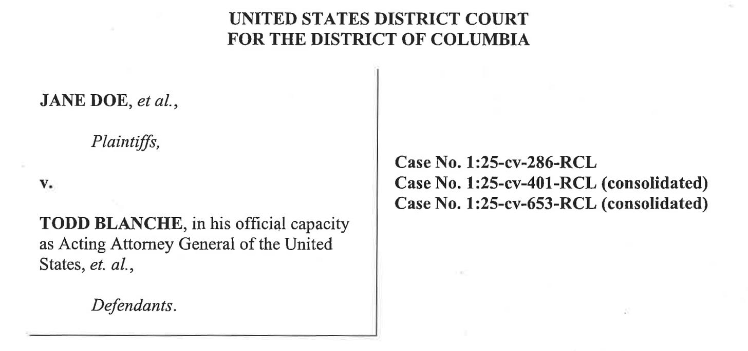 UNITED STATES DISTRICT COURT FOR THE DISTRICT OF COLUMBIA JANE DOE, et al., Plaintiffs, v. TODD BLANCHE, in his official capacity as Acting Attorney General of the United States, et. al., Defendants. Case No. 1:25-cv-286-RCL Case No. 1:25-cv-401-RCL (consolidated) Case No. 1:25-cv-653-RCL (consolidated) UNITED STATES DISTRICT COURT FOR THE DISTRICT OF COLUMBIA JANE DOE, et al., Plaintiffs, v. TODD BLANCHE, in his official capacity as Acting Attorney General of the United States, et. al., Defendants. Case No. 1:25-cv-286-RCL Case No. 1:25-cv-401-RCL (consolidated) Case No. 1:25-cv-653-RCL (consolidated)