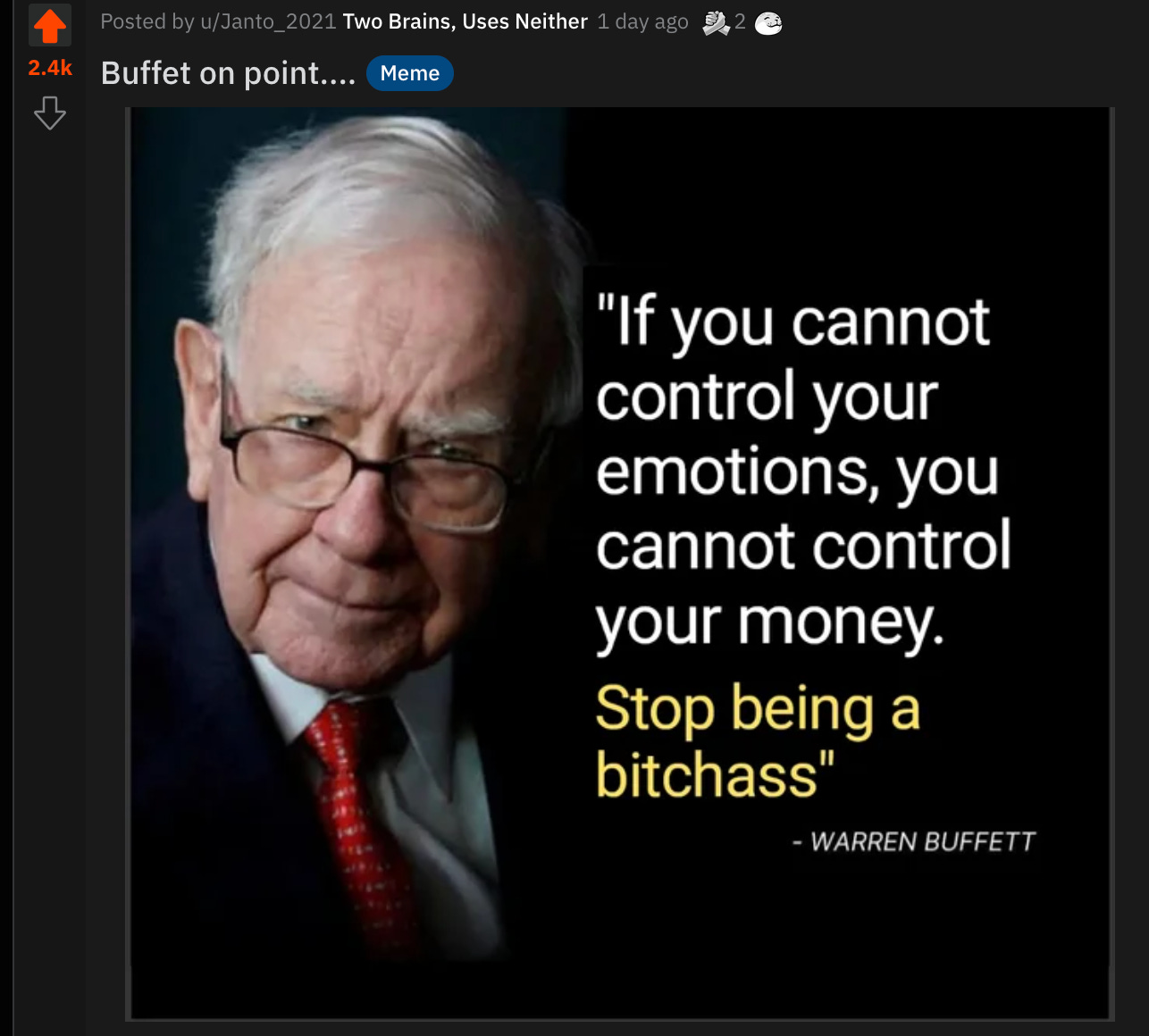 Posted by u/Janto_2021 Two Brains, Uses Neither
1 day ago
2.4k
Buffet on point
Meme
"If you cannot
control your
emotions, you
cannot control
your money.
Stop being a
bitchass"
- WARREN BUFFETT Posted by u/Janto_2021 Two Brains, Uses Neither
1 day ago
2.4k
Buffet on point
Meme
"If you cannot
control your
emotions, you
cannot control
your money.
Stop being a
bitchass"
- WARREN BUFFETT