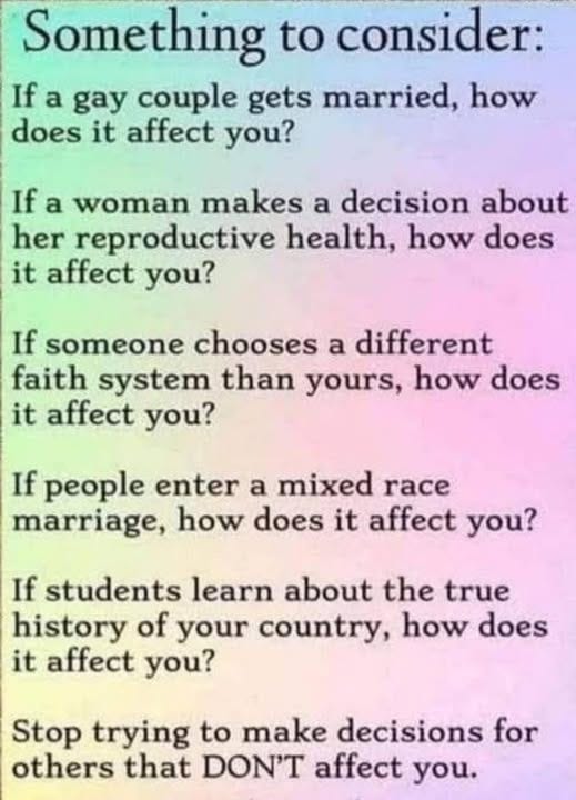 May be an image of text that says 'Something to consider: Ifa If a gay couple gets married, how does it affect you? If a woman makes a decision about her reproductive health, how does it affect you? If someone chooses a different faith system than yours, how does it affect you? If people enter a mixed race marriage, how does it affect you? If students learn about the true history of your country, how does it affect you? Stop trying to make decisions for others that DON'T affect you.'
