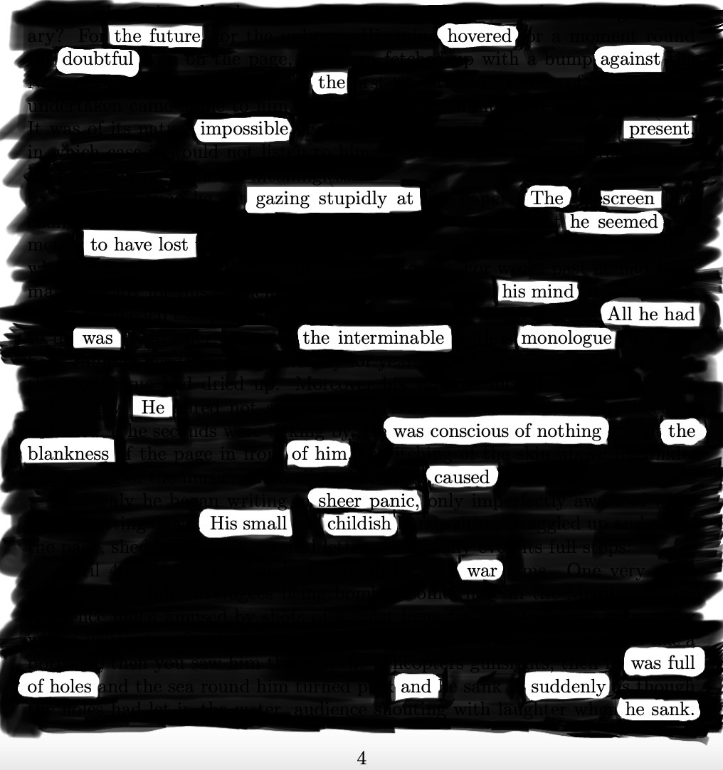 Page 4 from George Orwell's 1984, with all words blacked out except the following: The future hovered, doubtful, against the impossible present.   Gazing stupidly at the screen, he seemed to have lost his mind.   All he had was the  interminable monologue.  He was conscious of nothing.   The blankness of him caused sheer panic.   His small childish war  was full of holes and suddenly—  he sank. 