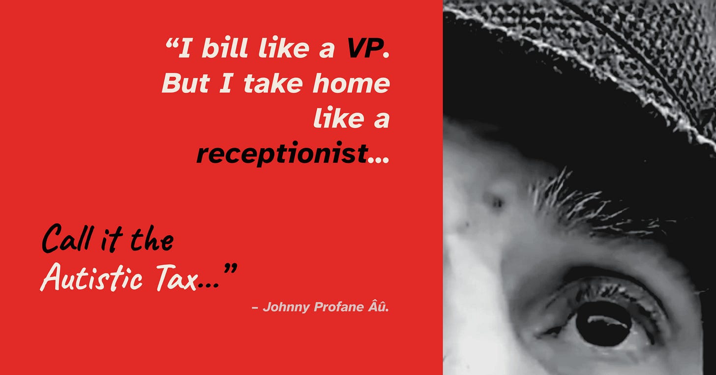 A split-design graphic card. The left half has a solid red background containing the quote: “I bill like a VP. But take jome like a receptionist. Call it the Autistic Tax.” — Johnny Profane Âû. The right half features a dramatic, high-contrast black-and-white close-up photo of the eye and brow of Author. From the autobiography My Autistic Life is My Art, arriving Fall 2026. A split-design graphic card. The left half has a solid red background containing the quote: “I bill like a VP. But take jome like a receptionist. Call it the Autistic Tax.” — Johnny Profane Âû. The right half features a dramatic, high-contrast black-and-white close-up photo of the eye and brow of Author. From the autobiography My Autistic Life is My Art, arriving Fall 2026.