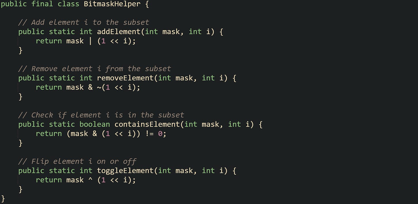 public final class BitmaskHelper {      // Add element i to the subset     public static int addElement(int mask, int i) {         return mask | (1 << i);     }      // Remove element i from the subset     public static int removeElement(int mask, int i) {         return mask & ~(1 << i);     }      // Check if element i is in the subset     public static boolean containsElement(int mask, int i) {         return (mask & (1 << i)) != 0;     }      // Flip element i on or off     public static int toggleElement(int mask, int i) {         return mask ^ (1 << i);     } }