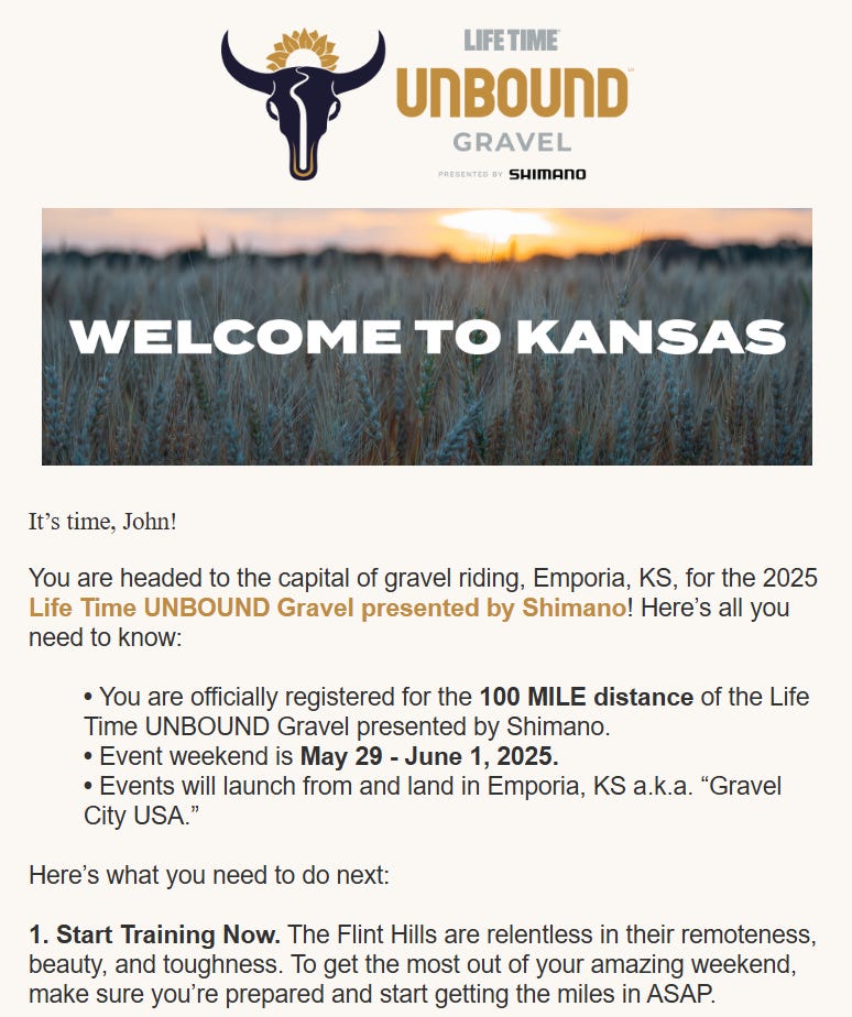 Email "LIFE TIME UNBOUND GRAVEL PRESENTES SHIMANO WELCOME TO KANSAS It's time, John! You are headed to the capital of gravel riding, Emporia, KS, for the 2025 Life Time UNBOUND Gravel presented by Shimano! Here's all you need to know: • You are officially registered for the 100 MILE distance of the Life Time UNBOUND Gravel presented by Shimano. • Event weekend is May 29 - June 1, 2025. • Events will launch from and land in Emporia, KS a.k.a. "Gravel City USA." Here's what you need to do next: 1. Start Training Now. The Flint Hills are relentless in their remoteness, beauty, and toughness. To get the most out of your amazing weekend, make sure you're prepared and start getting the miles in ASAP."