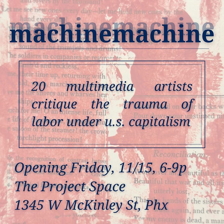 two images with text: The expansion of machinemachine is now on display at The Project Space (1345 W McKinley St, Phx) in downtown Phoenix and includes artworks by 20 different artists local to Arizona and different states. The exhibit critiques labor under U.S. capitalism and it’s traumatic impacts through artworks in a variety of mediums including collage, painting, relief prints, fiber arts, quilts, and sculpture.