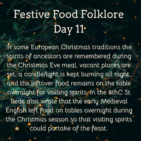 Festive Food Folklore - Day 9 During Jul in Norway and Sweden, a tradition is to eat a rice porridge known as risgrøt (risgrynsgröt in Swedish); a single almond is hidden in the porridge. Whoever finds the almond receives a marzipan pig as a prize. The marzipan pig symbolizes good luck and fortune for the upcoming year. The pigs sometimes have four-leaf clovers, coins or other symbols of good luck in their mouths. Festive Food Folklore - Day 10 Have you seen a pickle ornament hanging on a Christmas tree? It has amazing circular folklore, originally believed by Americans to be a German tradition to hang the pickle as the last ornament & hidden in the branches. The first child to spot it would have good luck. Apparently few German’s have ever heard this and these are now sold in Germany with the suggestion that this is an American tradition! Festive Food Folklore - Day 11 In some European Christmas traditions the spirits of ancestors are remembered during the Christmas Eve meal, vacant places are set, a candle/light is kept burning all night, and the leftover food remains on the table overnight for visiting spirits. In the 8thC St Bede also wrote that the early Medieval English left food on tables overnight during the Christmas season so that visiting spirits could partake of the feast. Festive Food Folklore - Day 12 Lutzelfrau, a German folkloric figure who could appear at your door and check your household for cleanliness on 13 December. If your house met inspection and the children appeared to be well behaved she would not abduct any children but instead before she went, gave her skirts a shake, letting fall sweets, fruits, and nuts interspersed with turnips and potatoes which may or may not contain coins inside. Festive Food Folklore - Day 13 This is the day to make or indulge in saffron buns for St Lucia Day as enjoyed in several Scandinavian countries. These buns - (Lussekatter) are supposed to resemble cats tails wrapped around each other. St Lucia is celebrated as a symbol of light in the dark of the year, with processions of girls in white dresses, the leader with a candle headdress. Festive Food Folklore - Day 14 At the winter solstice, the Yule bannock was made between noon and six o’clock before being baked over the Cailleach Nollaig (the Scottish Yule log). Its edges were indented to depict the rays of the sun, and each person in the house was expected to turn the bannock sunwise as it cooked to ensure that bad luck would not befall the family. It was also common for divination charms to be dropped into the batter. Festive Food Folklore - Day 15 The kallikantzaros were either a type of vampire or werewolf. These creatures were red-eyed, covered in black hair, with an overlong tongue & club-feet and were said to sneak down the chimney to devour festive foods between 25 December & 6 January. Solutions ranged from hanging pork based snacks & sweets in the chimney to stop them coming further into the home, to throwing a honey-soaked doughnut onto the roof to distract them. The most effective was to throw salt onto the fire to discourage them.