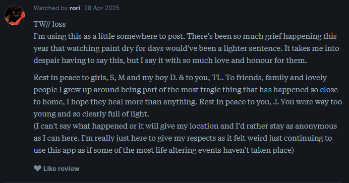 a letterboxd user writes: TW// loss I'm using this as a little somewhere to post. There's been so much grief happening this year that watching paint dry for days would've been a lighter sentence. It takes me into despair having to say this, but I say it with so much love and honour for them.  Rest in peace to girls, S, M and my boy D. & to you, TL. To friends, family and lovely people I grew up around being part of the most tragic thing that has happened so close to home, I hope they heal more than anything. Rest in peace to you, J. You were way too young and so clearly full of light. (I can't say what happened or it will give my location and I'd rather stay as anonymous as I can here. I'm really just here to give my respects as it felt weird just continuing to use this app as if some of the most life altering events haven’t taken place)