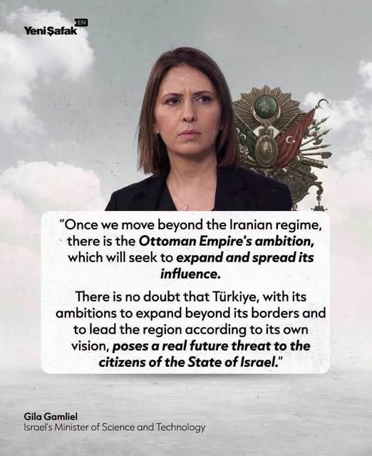 May be an image of text that says 'YeniŞafak Yeni Şafak "Once we move beyond the Iranian regime, there is the Ottoman Empire's ambition, which will seek to expand and spread its influence. There is no doubt that Türkiye, with its ambitions to expand beyond its borders and to lead the region according to its own vision, poses α real future threat to the citizens of the State of Israel." Gila Gamliel Israel'sMinisterof Israel's Minister of Science and Technology' May be an image of text that says 'YeniŞafak Yeni Şafak "Once we move beyond the Iranian regime, there is the Ottoman Empire's ambition, which will seek to expand and spread its influence. There is no doubt that Türkiye, with its ambitions to expand beyond its borders and to lead the region according to its own vision, poses α real future threat to the citizens of the State of Israel." Gila Gamliel Israel'sMinisterof Israel's Minister of Science and Technology'