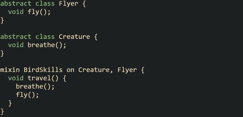 abstract class Flyer {   void fly(); }  abstract class Creature {   void breathe(); }  mixin BirdSkills on Creature, Flyer {   void travel() {     breathe();     fly();   } }