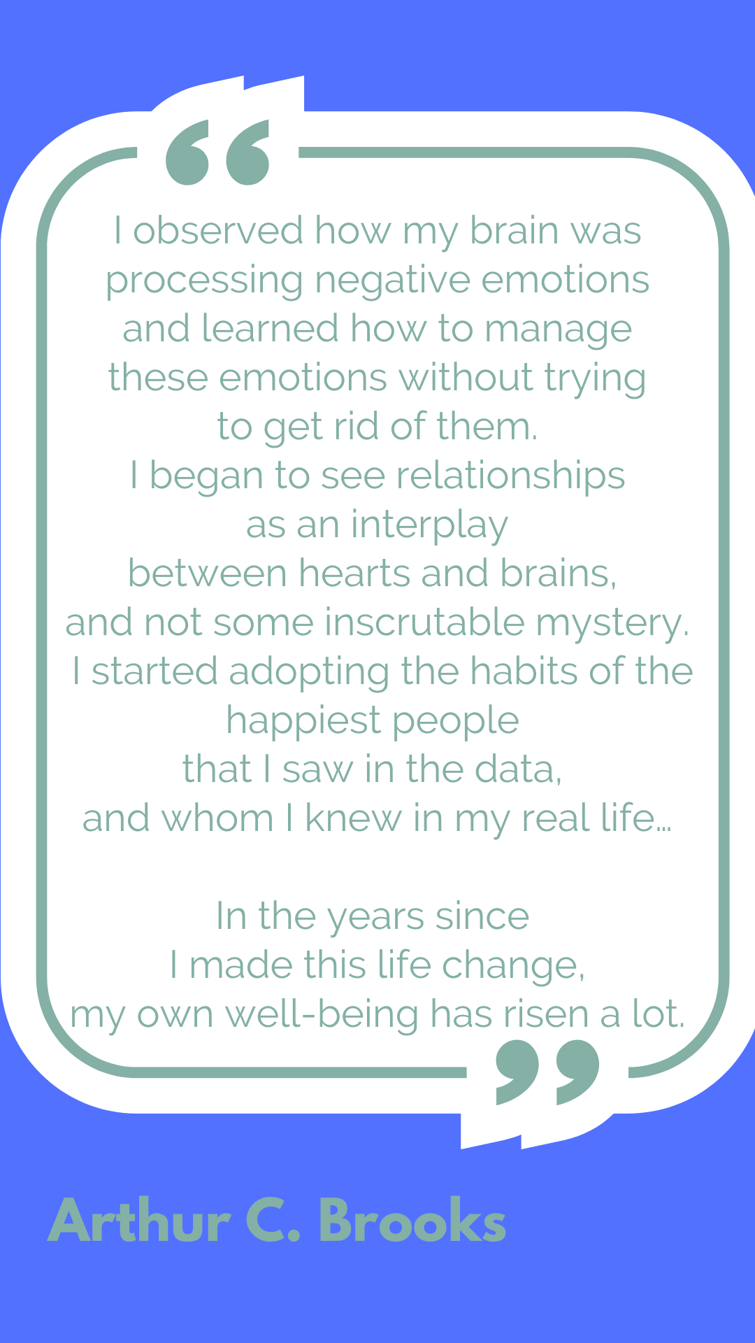 "I observed how my brain was processing negative emotions and learned how to manage these emotions without trying to get rid of them. I began to see relationships as an interplay between hearts and brains, and not some inscrutable mystery. I started adopting the habits of the happiest people that I saw in the data, and whom I knew in my real life…In the years since I made this life change, my own well-being has risen a lot," said Arthur C. Brooks.