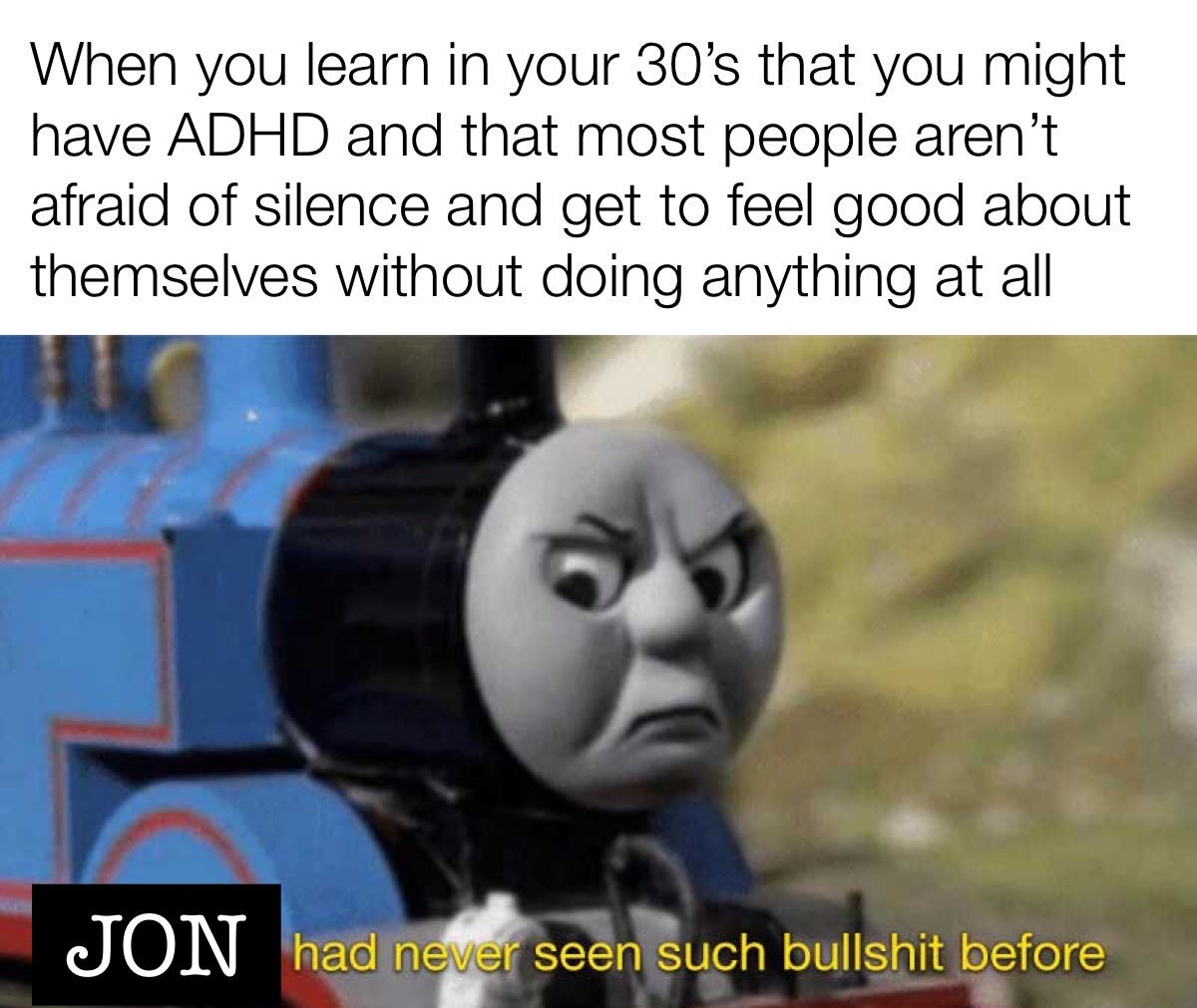 When you learn in your 30’s that you might have ADHD and that most people aren’t afraid of silence and get to feel good about themselves without doing anything at all. Jon had never seen such bullshit before.