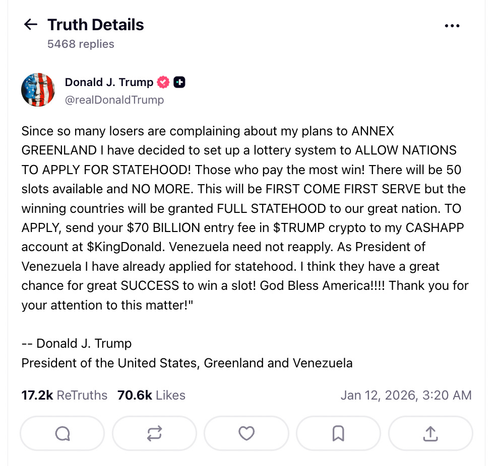 Fake Truth Social post that says Since so many losers are complaining about my plans to          ANNEX GREENLAND I have decided to set up a lottery system to          ALLOW NATIONS TO APPLY FOR STATEHOOD! Those who pay the most win! There          will be 50 slots available and NO MORE.      This will be FIRST COME FIRST SERVE but the winning countries will be granted      FULL STATEHOOD to our great nation. TO APPLY, send your $70 BILLION entry fee in $TRUMP crypto to my      CASHAPP account at $KingDonald. Venezuela need not reapply. As President of Venezuela I have     already applied for statehood. I think they have a great chance for great SUCCESS to win      a slot!                   God Bless America!!!! Thank you for your attention to            this matter!