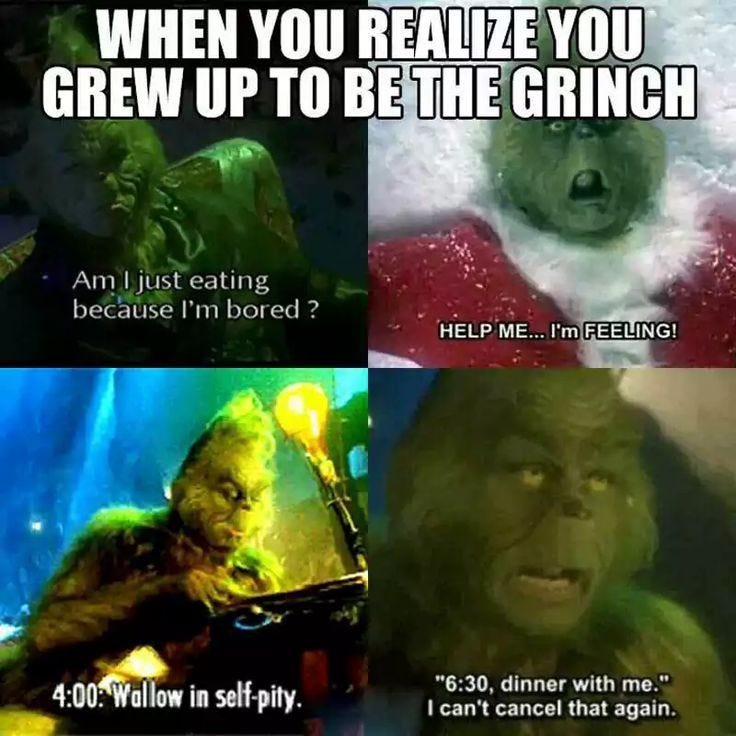 WHEN YOU REALIZE YOU GREW UP TO BE THE GRINCH Am I just eating because I'm bored? HELP ME... I'm FEELING! 4:00 Wallow in self-pity. "6:30, dinner with me." I can't cancel that again.