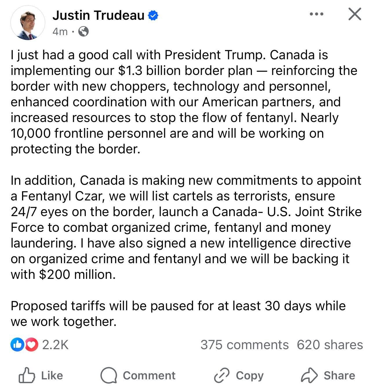 I just had a good call with President Trump. Canada is implementing our $1.3 billion border plan — reinforcing the border with new choppers, technology and personnel, enhanced coordination with our American partners, and increased resources to stop the flow of fentanyl. Nearly 10,000 frontline personnel are and will be working on protecting the border. In addition, Canada is making new commitments to appoint a Fentanyl Czar, we will list cartels as terrorists, ensure 24/7 eyes on the border, launch a Canada-U.S. Joint Strike Force to combat organized crime, fentanyl and money laundering. I have also signed a new intelligence directive on organized crime and fentanyl and we will be backing it with $200 million. Proposed tariffs will be paused for at least 30 days while we work together. I just had a good call with President Trump. Canada is implementing our $1.3 billion border plan — reinforcing the border with new choppers, technology and personnel, enhanced coordination with our American partners, and increased resources to stop the flow of fentanyl. Nearly 10,000 frontline personnel are and will be working on protecting the border. In addition, Canada is making new commitments to appoint a Fentanyl Czar, we will list cartels as terrorists, ensure 24/7 eyes on the border, launch a Canada-U.S. Joint Strike Force to combat organized crime, fentanyl and money laundering. I have also signed a new intelligence directive on organized crime and fentanyl and we will be backing it with $200 million. Proposed tariffs will be paused for at least 30 days while we work together.