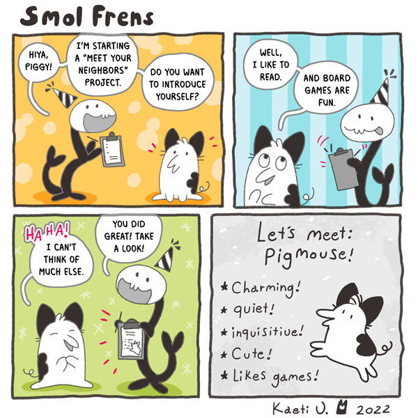 Wriggler, a party hat-wearing serpent asks Pigmouse, a dog-like creature with large triangular ears, if they will be part of a Meet Yours Neighbors project. Wriggler asks Pigmouse to introduce themself. Pigmouse says, “I like to read and play game boards.” Wriggler writes it all down on a paper and shows it to Pigmouse. It says, “Let’s meet: Pigmouse! Charming! Quiet! Inquisitive! Cute! Likes games! With a small drawing of Pigmouse next to the words.
