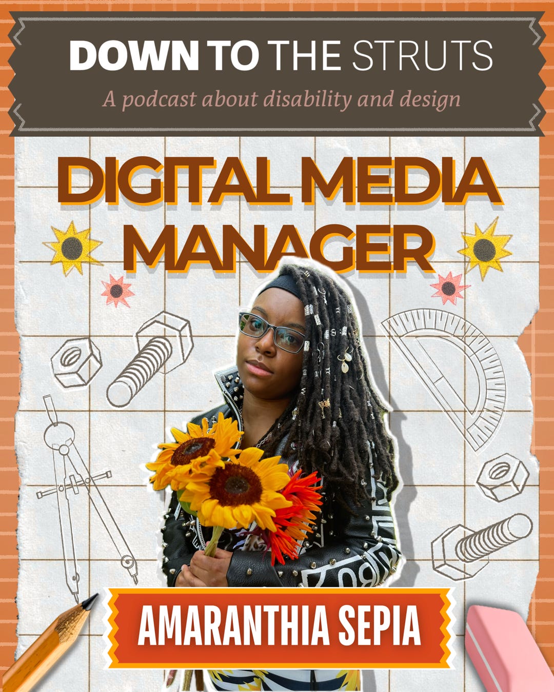  A collage-style graphic is featured. On a light, faded-brown, ripped tape-shaped banner is large white text that says, “Down To The Struts.” Brownish-pink italicized text right under it says, “A Podcast About Disability and Design.” Just below this banner, on white grid paper with sketch drawings of nuts and bolts and geometrical tools, large brown text, highlighted in orange, reads: “Digital Media Manager.” In the middle of the grid, below the brown text, is a young Black woman with long dreadlocks adorned with silver hair beads. She stands holding orange and yellow sunflowers. She is wearing glasses, and her head is slightly tilted to the left. She is wearing a black leather jacket with white writing on the sleeves, silver studs, and black-and-white stretch pants decorated with large yellow sunflowers. A red, ripped tape-shaped banner highlighted in orange is splayed across her hips, and it reads: “Amaranthia Sepia.” At the very bottom corners of the graphic are a pencil and an eraser. Surrounding the overall graphic is orange grid paper.
