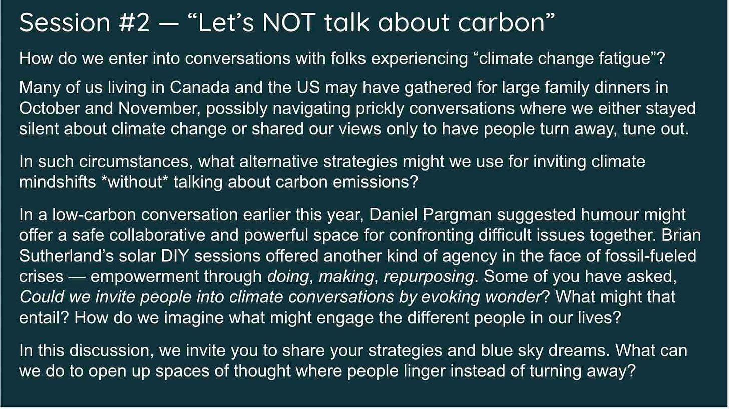 White text on a dark green background describes the Session #2 conversation goals: How do we enter into conversations with folks experiencing “climate change fatigue”?   Many of us living in Canada and the US may have gathered for large family dinners in October and November, possibly navigating prickly conversations where we either stayed silent about climate change or shared our views only to have people turn away, tune out.  In such circumstances, what alternative strategies might we use for inviting climate mindshifts *without* talking about carbon emissions?   In a low-carbon conversation earlier this year, Daniel Pargman suggested humour might offer a safe collaborative and powerful space for confronting difficult issues together. Brian Sutherland’s solar DIY sessions offered another kind of agency in the face of fossil-fueled crises — empowerment through doing, making, repurposing. Some of you have asked, Could we invite people into climate conversations by evoking wonder? What might that entail? How do we imagine what might engage the different people in our lives?  In this discussion, we invite you to share your strategies and blue sky dreams. What can we do to open up spaces of thought where people linger instead of turning away?