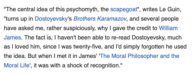 A screenshot from the Wikipedia page for The Ones Who Walk Away from Omelas which reads: "The central idea of this psychomyth, the scapegoat", writes Le Guin, "turns up in Dostoyevsky's Brothers Karamazov, and several people have asked me, rather suspiciously, why I gave the credit to William James. The fact is, I haven't been able to re-read Dostoyevsky, much as I loved him, since I was twenty-five, and I'd simply forgotten he used the idea. But when I met it in James' 'The Moral Philosopher and the Moral Life', it was with a shock of recognition."