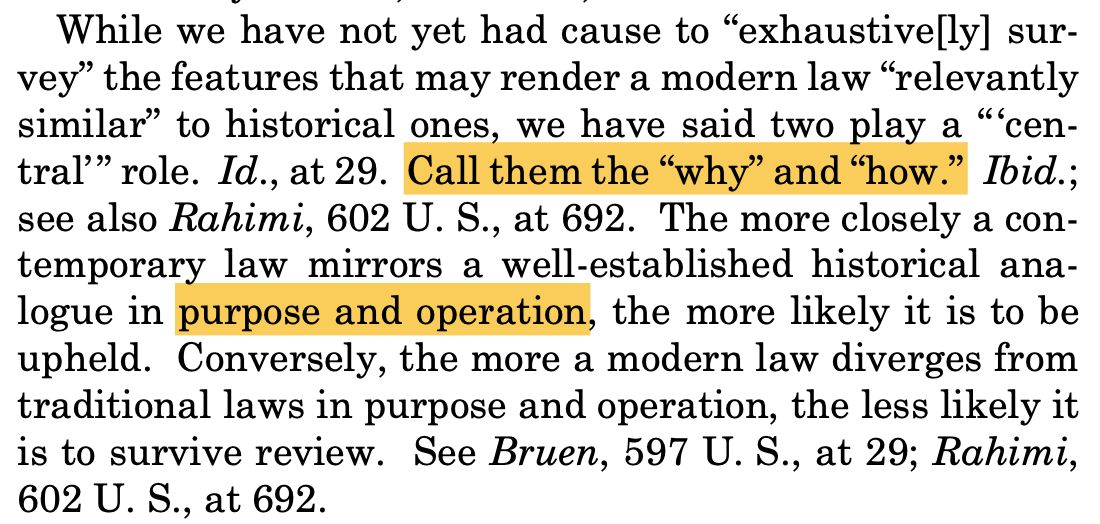 While we have not yet had cause to “exhaustive[ly] sur- vey” the features that may render a modern law “relevantly similar” to historical ones, we have said two play a “‘cen- tral’” role. Id., at 29. Call them the “why” and “how.” Ibid.; see also Rahimi, 602 U. S., at 692. The more closely a con- temporary law mirrors a well-established historical ana- logue in purpose and operation, the more likely it is to be upheld. Conversely, the more a modern law diverges from traditional laws in purpose and operation, the less likely it is to survive review. See Bruen, 597 U. S., at 29; Rahimi, 602 U. S., at 692.