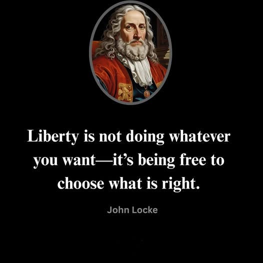May be an image of text that says 'Liberty is is not doing whatever you want-it's want being free to to choose what is right. John Locke'