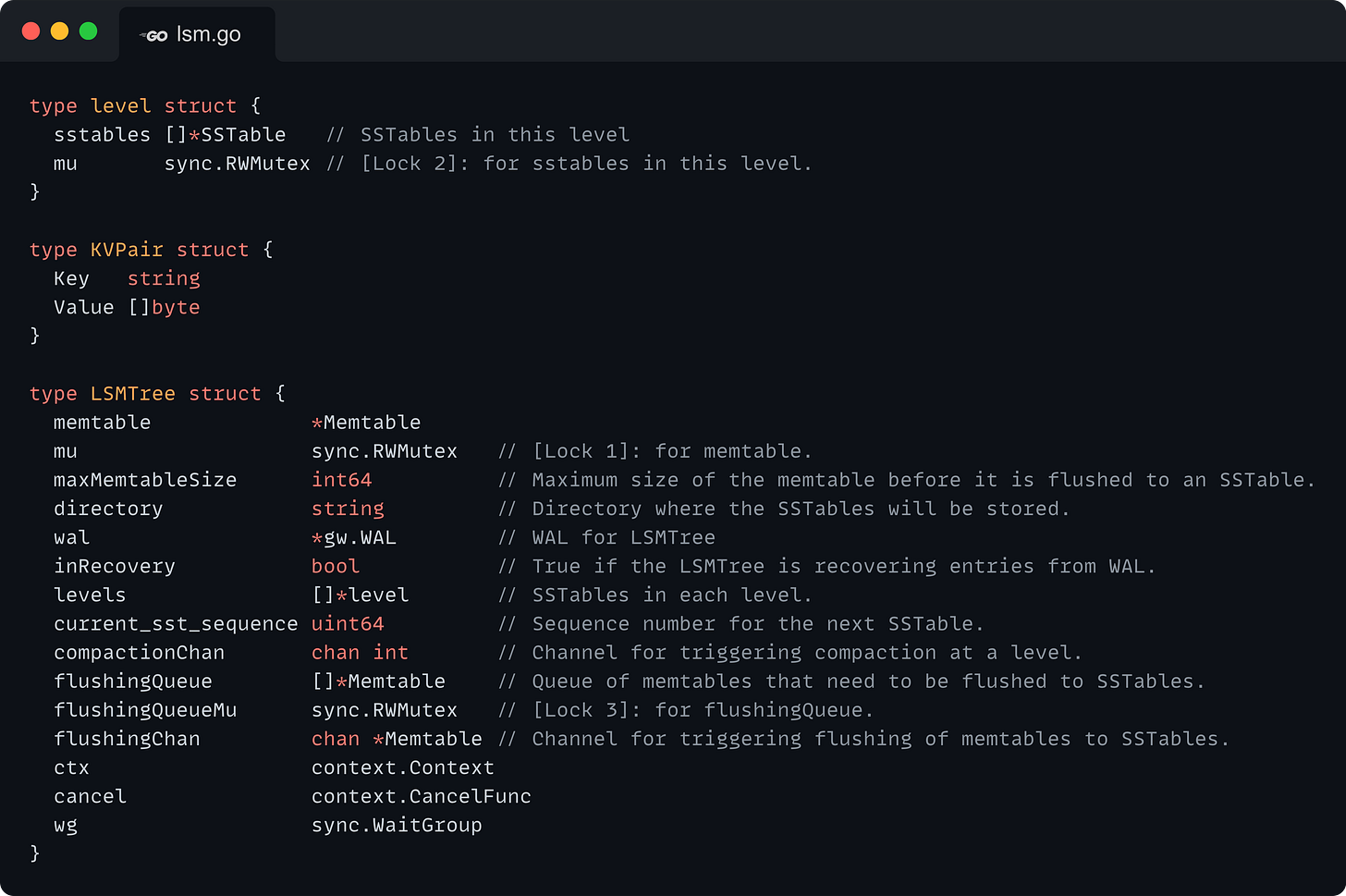 type level struct {   sstables []*SSTable   // SSTables in this level   mu       sync.RWMutex // [Lock 2]: for sstables in this level. }  type KVPair struct {   Key   string   Value []byte }  type LSMTree struct {   memtable             *Memtable   mu                   sync.RWMutex   // [Lock 1]: for memtable.   maxMemtableSize      int64          // Maximum size of the memtable before it is flushed to an SSTable.   directory            string         // Directory where the SSTables will be stored.   wal                  *gw.WAL        // WAL for LSMTree   inRecovery           bool           // True if the LSMTree is recovering entries from WAL.   levels               []*level       // SSTables in each level.   current_sst_sequence uint64         // Sequence number for the next SSTable.   compactionChan       chan int       // Channel for triggering compaction at a level.   flushingQueue        []*Memtable    // Queue of memtables that need to be flushed to SSTables.   flushingQueueMu      sync.RWMutex   // [Lock 3]: for flushingQueue.   flushingChan         chan *Memtable // Channel for triggering flushing of memtables to SSTables.   ctx                  context.Context   cancel               context.CancelFunc   wg                   sync.WaitGroup }
