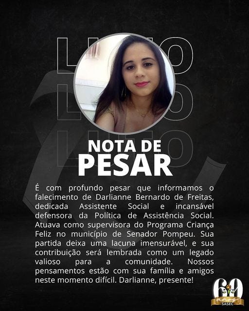 May be an image of 1 person, smiling and text that says 'NOTA DE PESAR É com profundo pesar que informamos o falecimento de Darlianne Bernardo de Freitas, dedicada Assistente Social e incansável defensora da Política de Assistência Social. Atuava como supervisora do Programa Criança Feliz no município de Senador Pompeu. Sua partida deixa uma lacuna imensurável, sua contribuição será lembrada como um legado valioso para a comunidade. Nossos pensamentos estão com sua família e amigos neste momento difícil. Darlianne, presente! SASEC'