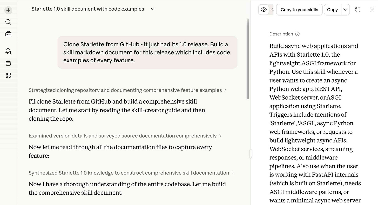 Screenshot of the Claude.ai interface showing a conversation titled "Starlette 1.0 skill document with code examples." The left panel shows a chat where the user prompted: "Clone Starlette from GitHub - it just had its 1.0 release. Build a skill markdown document for this release which includes code examples of every feature." Claude's responses include collapsed sections labeled "Strategized cloning repository and documenting comprehensive feature examples," "Examined version details and surveyed source documentation comprehensively," and "Synthesized Starlette 1.0 knowledge to construct comprehensive skill documentation," with intermediate messages like "I'll clone Starlette from GitHub and build a comprehensive skill document. Let me start by reading the skill-creator guide and then cloning the repo," "Now let me read through all the documentation files to capture every feature:" and "Now I have a thorough understanding of the entire codebase. Let me build the comprehensive skill document." The right panel shows a skill preview pane with buttons "Copy to your skills" and "Copy" at the top, and a Description section reading: "Build async web applications and APIs with Starlette 1.0, the lightweight ASGI framework for Python. Use this skill whenever a user wants to create an async Python web app, REST API, WebSocket server, or ASGI application using Starlette. Triggers include mentions of 'Starlette', 'ASGI', async Python web frameworks, or requests to build lightweight async APIs, WebSocket services, streaming responses, or middleware pipelines. Also use when the user is working with FastAPI internals (which is built on Starlette), needs ASGI middleware patterns, or wants a minimal async web server" (text truncated). Screenshot of the Claude.ai interface showing a conversation titled "Starlette 1.0 skill document with code examples." The left panel shows a chat where the user prompted: "Clone Starlette from GitHub - it just had its 1.0 release. Build a skill markdown document for this release which includes code examples of every feature." Claude's responses include collapsed sections labeled "Strategized cloning repository and documenting comprehensive feature examples," "Examined version details and surveyed source documentation comprehensively," and "Synthesized Starlette 1.0 knowledge to construct comprehensive skill documentation," with intermediate messages like "I'll clone Starlette from GitHub and build a comprehensive skill document. Let me start by reading the skill-creator guide and then cloning the repo," "Now let me read through all the documentation files to capture every feature:" and "Now I have a thorough understanding of the entire codebase. Let me build the comprehensive skill document." The right panel shows a skill preview pane with buttons "Copy to your skills" and "Copy" at the top, and a Description section reading: "Build async web applications and APIs with Starlette 1.0, the lightweight ASGI framework for Python. Use this skill whenever a user wants to create an async Python web app, REST API, WebSocket server, or ASGI application using Starlette. Triggers include mentions of 'Starlette', 'ASGI', async Python web frameworks, or requests to build lightweight async APIs, WebSocket services, streaming responses, or middleware pipelines. Also use when the user is working with FastAPI internals (which is built on Starlette), needs ASGI middleware patterns, or wants a minimal async web server" (text truncated).