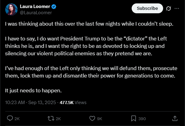 Laura Loomer, one of Trump’s most powerful advisers, calls on Trump to be a dictator that goes after the left, on X: "I was thinking about this over the last few nights while I couldn’t sleep.  I have to say, I do want President Trump to be the “dictator” the Left thinks he is, and I want the right to be as devoted to locking up and silencing our violent political enemies as they pretend we are.  I’ve had enough of the Left only thinking we will defund them, prosecute them, lock them up and dismantle their power for generations to come.   It just needs to happen."