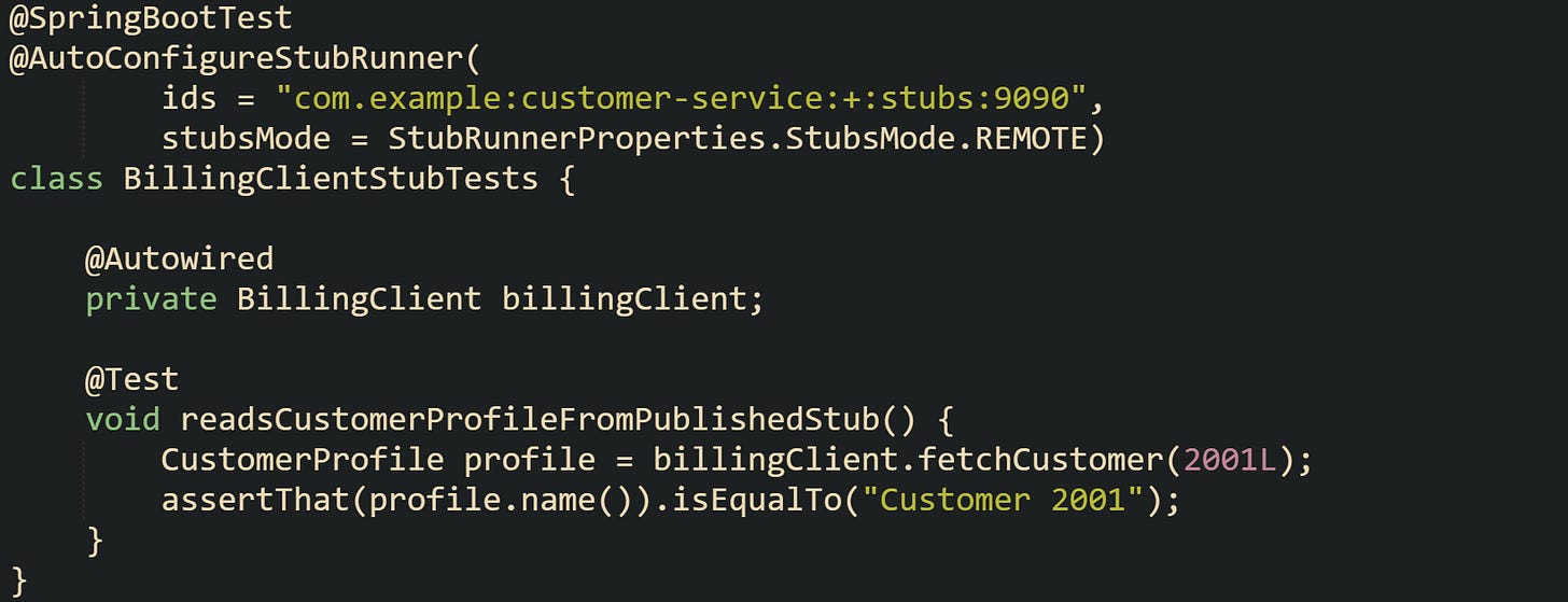 @SpringBootTest @AutoConfigureStubRunner( ids = "com.example:customer-service:+:stubs:9090", stubsMode = StubRunnerProperties.StubsMode.REMOTE) class BillingClientStubTests { @Autowired private BillingClient billingClient; @Test void readsCustomerProfileFromPublishedStub() { CustomerProfile profile = billingClient.fetchCustomer(2001L); assertThat(profile.name()).isEqualTo("Customer 2001"); } } @SpringBootTest @AutoConfigureStubRunner( ids = "com.example:customer-service:+:stubs:9090", stubsMode = StubRunnerProperties.StubsMode.REMOTE) class BillingClientStubTests { @Autowired private BillingClient billingClient; @Test void readsCustomerProfileFromPublishedStub() { CustomerProfile profile = billingClient.fetchCustomer(2001L); assertThat(profile.name()).isEqualTo("Customer 2001"); } }