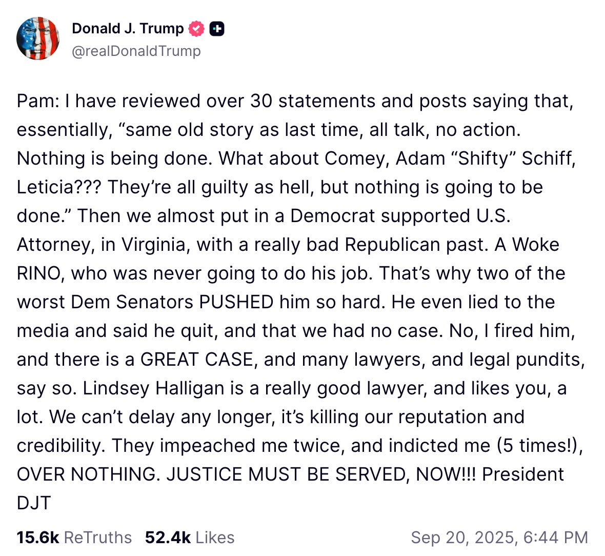 Pam: I have reviewed over 30 statements and posts saying that, essentially, “same old story as last time, all talk, no action. Nothing is being done. What about Comey, Adam “Shifty” Schiff, Leticia??? They’re all guilty as hell, but nothing is going to be done.” Then we almost put in a Democrat supported U.S. Attorney, in Virginia, with a really bad Republican past. A Woke RINO, who was never going to do his job. That’s why two of the worst Dem Senators PUSHED him so hard. He even lied to the media and said he quit, and that we had no case. No, I fired him, and there is a GREAT CASE, and many lawyers, and legal pundits, say so. Lindsey Halligan is a really good lawyer, and likes you, a lot. We can’t delay any longer, it’s killing our reputation and credibility. They impeached me twice, and indicted me (5 times!), OVER NOTHING. JUSTICE MUST BE SERVED, NOW!!! President DJT